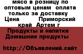 мясо в розницу по оптовым ценам, оплата только за доставку › Цена ­ 100 - Приморский край, Артем г. Продукты и напитки » Домашние продукты   